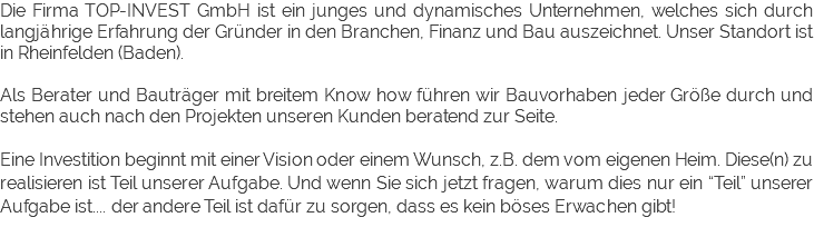 Die Firma TOP-INVEST GmbH ist ein junges und dynamisches Unternehmen, welches sich durch langjährige Erfahrung der Gründer in den Branchen, Finanz und Bau auszeichnet. Unser Standort ist in Rheinfelden (Baden). Als Berater und Bauträger mit breitem Know how führen wir Bauvorhaben jeder Größe durch und stehen auch nach den Projekten unseren Kunden beratend zur Seite. Eine Investition beginnt mit einer Vision oder einem Wunsch, z.B. dem vom eigenen Heim. Diese(n) zu realisieren ist Teil unserer Aufgabe. Und wenn Sie sich jetzt fragen, warum dies nur ein “Teil” unserer Aufgabe ist.... der andere Teil ist dafür zu sorgen, dass es kein böses Erwachen gibt! 