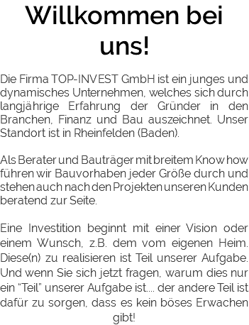 Willkommen bei uns! Die Firma TOP-INVEST GmbH ist ein junges und dynamisches Unternehmen, welches sich durch langjährige Erfahrung der Gründer in den Branchen, Finanz und Bau auszeichnet. Unser Standort ist in Rheinfelden (Baden). Als Berater und Bauträger mit breitem Know how führen wir Bauvorhaben jeder Größe durch und stehen auch nach den Projekten unseren Kunden beratend zur Seite. Eine Investition beginnt mit einer Vision oder einem Wunsch, z.B. dem vom eigenen Heim. Diese(n) zu realisieren ist Teil unserer Aufgabe. Und wenn Sie sich jetzt fragen, warum dies nur ein “Teil” unserer Aufgabe ist.... der andere Teil ist dafür zu sorgen, dass es kein böses Erwachen gibt! 